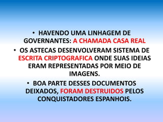 • HAVENDO UMA LINHAGEM DE
GOVERNANTES: A CHAMADA CASA REAL
• OS ASTECAS DESENVOLVERAM SISTEMA DE
ESCRITA CRIPTOGRAFICA ONDE SUAS IDEIAS
ERAM REPRESENTADAS POR MEIO DE
IMAGENS.
• BOA PARTE DESSES DOCUMENTOS
DEIXADOS, FORAM DESTRUIDOS PELOS
CONQUISTADORES ESPANHOIS.
 