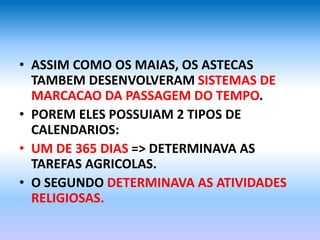 • ASSIM COMO OS MAIAS, OS ASTECAS
TAMBEM DESENVOLVERAM SISTEMAS DE
MARCACAO DA PASSAGEM DO TEMPO.
• POREM ELES POSSUIAM 2 TIPOS DE
CALENDARIOS:
• UM DE 365 DIAS => DETERMINAVA AS
TAREFAS AGRICOLAS.
• O SEGUNDO DETERMINAVA AS ATIVIDADES
RELIGIOSAS.
 