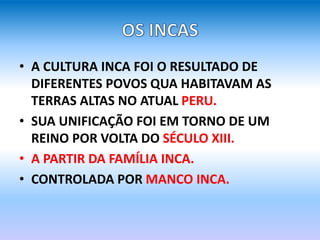 • A CULTURA INCA FOI O RESULTADO DE
DIFERENTES POVOS QUA HABITAVAM AS
TERRAS ALTAS NO ATUAL PERU.
• SUA UNIFICAÇÃO FOI EM TORNO DE UM
REINO POR VOLTA DO SÉCULO XIII.
• A PARTIR DA FAMÍLIA INCA.
• CONTROLADA POR MANCO INCA.
 