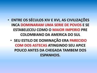 • ENTRE OS SÉCULOS XIV E XVI, AS CIVILIZAÇÕES
INCA DOMINARAM UMA SERIE DE POVOS E SE
ESTABELECEU COMO O MAIOR IMPERIO PRE
COLOMBIANO DA AMERICA DO SUL
• SEU ESTILO DE DOMINAÇÃO ERA PARECIDO
COM DOS ASTECAS ATINGINDO SEU APICE
POUCO ANTES DA CHEGADA TAMBEM DOS
ESPANHOIS.
 