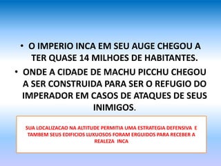 • O IMPERIO INCA EM SEU AUGE CHEGOU A
TER QUASE 14 MILHOES DE HABITANTES.
• ONDE A CIDADE DE MACHU PICCHU CHEGOU
A SER CONSTRUIDA PARA SER O REFUGIO DO
IMPERADOR EM CASOS DE ATAQUES DE SEUS
INIMIGOS.
SUA LOCALIZACAO NA ALTITUDE PERMITIA UMA ESTRATEGIA DEFENSIVA E
TAMBEM SEUS EDIFICIOS LUXUOSOS FORAM ERGUIDOS PARA RECEBER A
REALEZA INCA
 