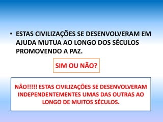 • ESTAS CIVILIZAÇÕES SE DESENVOLVERAM EM
AJUDA MUTUA AO LONGO DOS SÉCULOS
PROMOVENDO A PAZ.
SIM OU NÃO?
NÃO!!!!! ESTAS CIVILIZAÇÕES SE DESENVOLVERAM
INDEPENDENTEMENTES UMAS DAS OUTRAS AO
LONGO DE MUITOS SÉCULOS.
 