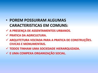 • POREM POSSUIRAM ALGUMAS
CARACTERISTICAS EM COMUNS:
 A PRESENÇA DE ASSENTAMENTOS URBANOS.
 PRATICA DA AGRICULTURA.
 ARQUITETURA VOLTADA PARA A PRATICA DE CONSTRUÇÕES.
CIVICAS E MONUMENTAIS.
 TODOS TINHAM UMA SOCIEDADE HIERARQUIZADA.
 E UMA COMPEXA ORGANIZAÇÃO SOCIAL.
 