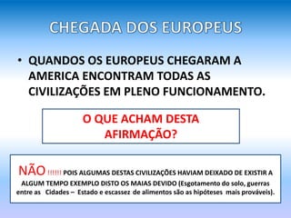 • QUANDOS OS EUROPEUS CHEGARAM A
AMERICA ENCONTRAM TODAS AS
CIVILIZAÇÕES EM PLENO FUNCIONAMENTO.
O QUE ACHAM DESTA
AFIRMAÇÃO?
NÃO!!!!!! POIS ALGUMAS DESTAS CIVILIZAÇÕES HAVIAM DEIXADO DE EXISTIR A
ALGUM TEMPO EXEMPLO DISTO OS MAIAS DEVIDO (Esgotamento do solo, guerras
entre as Cidades – Estado e escassez de alimentos são as hipóteses mais prováveis).
 