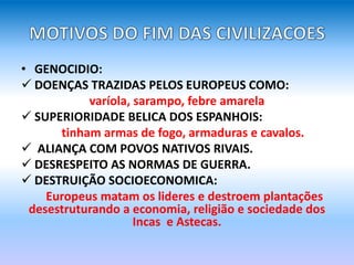 • GENOCIDIO:
 DOENÇAS TRAZIDAS PELOS EUROPEUS COMO:
varíola, sarampo, febre amarela
 SUPERIORIDADE BELICA DOS ESPANHOIS:
tinham armas de fogo, armaduras e cavalos.
 ALIANÇA COM POVOS NATIVOS RIVAIS.
 DESRESPEITO AS NORMAS DE GUERRA.
 DESTRUIÇÃO SOCIOECONOMICA:
Europeus matam os lideres e destroem plantações
desestruturando a economia, religião e sociedade dos
Incas e Astecas.
 