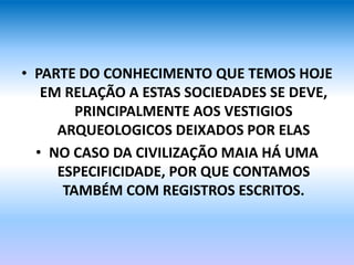 • PARTE DO CONHECIMENTO QUE TEMOS HOJE
EM RELAÇÃO A ESTAS SOCIEDADES SE DEVE,
PRINCIPALMENTE AOS VESTIGIOS
ARQUEOLOGICOS DEIXADOS POR ELAS
• NO CASO DA CIVILIZAÇÃO MAIA HÁ UMA
ESPECIFICIDADE, POR QUE CONTAMOS
TAMBÉM COM REGISTROS ESCRITOS.
 