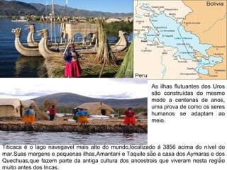 As ilhas flutuantes dos Uros
                                                       são construídas do mesmo
                                                       modo a centenas de anos,
                                                       uma prova de como os seres
                                                       humanos se adaptam ao
                                                       meio.



Titicaca é o lago navegavel mais alto do mundo,localizado á 3856 acima do nível do
mar.Suas margens e pequenas ilhas,Amantani e Taquile são a casa dos Aymaras e dos
Quechuas,que fazem parte da antiga cultura dos ancestrais que viveram nesta região
muito antes dos Incas.
 