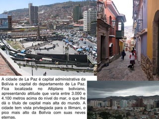 A cidade de La Paz é capital administrativa da
Bolívia e capital do departamento de La Paz.
Fica localizada no Altiplano boliviano,
apresentando altitude que varia entre 3.000 e
4.100 metros acima do nível do mar, o que lhe
dá o título de capital mais alta do mundo. A
cidade tem vista privilegiada para o Illimani, o
pico mais alto da Bolívia com suas neves
eternas.
 