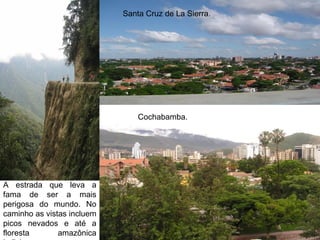 Santa Cruz de La Sierra.




                                Cochabamba.




A estrada que leva a
fama de ser a mais
perigosa do mundo. No
caminho as vistas incluem
picos nevados e até a
floresta       amazônica
 