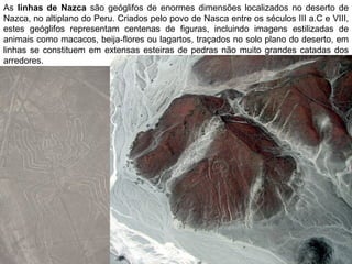 As linhas de Nazca são geóglifos de enormes dimensões localizados no deserto de
Nazca, no altiplano do Peru. Criados pelo povo de Nasca entre os séculos III a.C e VIII,
estes geóglifos representam centenas de figuras, incluindo imagens estilizadas de
animais como macacos, beija-flores ou lagartos, traçados no solo plano do deserto, em
linhas se constituem em extensas esteiras de pedras não muito grandes catadas dos
arredores.
 