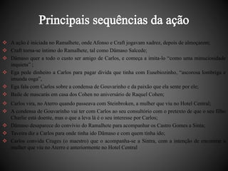  A ação é iniciada no Ramalhete, onde Afonso e Craft jogavam xadrez, depois de almoçarem; 
 Craft torna-se íntimo do Ramalhete, tal como Dâmaso Salcede; 
 Dâmaso quer a todo o custo ser amigo de Carlos, e começa a imita-lo “como uma minuciosidade 
inquieta” ; 
 Ega pede dinheiro a Carlos para pagar divida que tinha com Eusebiozinho, “ascorosa lombriga e 
imunda osga”, 
 Ega fala com Carlos sobre a condensa de Gouvarinho e da paixão que ela sente por ele; 
 Baile de mascarás em casa dos Cohen no aniversário de Raquel Cohen; 
 Carlos vira, no Aterro quando passeava com Steinbroken, a mulher que viu no Hotel Central; 
 A condensa de Gouvarinho vai ter com Carlos ao seu consultório com o pretexto de que o seu filho 
Charlie está doente, mas o que a leva lá é o seu interesse por Carlos; 
 Dâmaso desaparece do convívio do Ramalhete para acompanhar os Castro Gomes a Sinta; 
 Taveira diz a Carlos para onde tinha ido Dâmaso e com quem tinha ido; 
 Carlos convida Cruges (o maestro) que o acompanha-se a Sintra, com a intenção de encontrar a 
mulher que viu no Aterro e anteriormente no Hotel Central 
 
