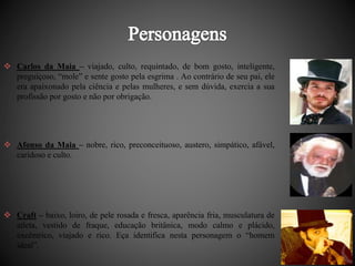  Carlos da Maia – viajado, culto, requintado, de bom gosto, inteligente, 
preguiçoso, “mole” e sente gosto pela esgrima . Ao contrário de seu pai, ele 
era apaixonado pela ciência e pelas mulheres, e sem dúvida, exercia a sua 
profissão por gosto e não por obrigação. 
 Afonso da Maia – nobre, rico, preconceituoso, austero, simpático, afável, 
caridoso e culto. 
 Craft – baixo, loiro, de pele rosada e fresca, aparência fria, musculatura de 
atleta, vestido de fraque, educação britânica, modo calmo e plácido, 
excêntrico, viajado e rico. Eça identifica nesta personagem o “homem 
ideal”. 
 