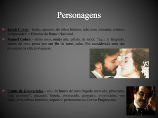  Jacob Cohen – baixo, apurado, de olhos bonitos, mão com diamante, irónico, 
irresponsável e Director do Banco Nacional. 
 Raquel Cohen – trinta anos, muito alta, pálida, de saúde frágil, ar lânguido, 
luneta de ouro presa por um fio de ouro, culta. Era considerada uma das 
primeiras da elite portuguesa. 
 Conde de Gouvarinho – alto, de luneta de ouro, bigode encerado, pêra curta, 
“um caloteiro”, maçador, forreta, aborrecido, grosseiro, provinciano, voz 
lenta, sem cultura histórica, deputado pertencente ao Centro Progressista. 
 