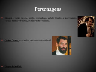  Dâmaso - rapaz baixote, gordo, bochechudo, cabelo frisado, ar provinciano, 
vestido de modo ridículo, exibicionista e vaidoso. 
 Castro Gomes – cavaleiro, extremamente racional. 
 Duque de Nolfolk 
 