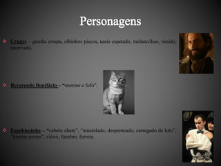  Cruges – grenha crespa, olhinhos piscos, nariz espetado, melancólico, tímido, 
reservado. 
 Reverendo Bonifácio – “enorme e fofo”. 
 Euzebiozinho – “cabelo chato”, “amarelado, despenteado, carregado de luto”, 
“lunetas pretas”, viúvo, fúnebre, forreta. 
 