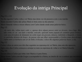 Pág.151 e 152 
No dia seguinte Carlos volta a ver Maria mas desta vez ela passeava com o seu marido. 
Neste encontro Carlos não achou Maria to bela como no dia anterior. 
Maria Eduarda voltou a trocar olhares com Carlos dando ainda umas palavras baixo. 
Pág.152 
Ao outro dia, voltou mais cedo; e, apenas dera alguns passos entre as árvores, viu-a logo. Mas 
não vinha só; ao seu lado o marido, esticado, apurado numa jaqueta de casimira quase branca, 
com uma ferradura de diamante no cetim negro da gravata, fumava, indolente e lânguido, e trazia 
a cadelinha debaixo do braço. Ao passar, deu um olhar surpreendido a Carlos-como descobrindo 
enfim entre os bárbaros um ser de linha civilizada, e disse-lhe algumas palavras baixo, a ela. 
Pág.152 
Carlos voltou ao aterro nos três dias seguintes na esperança de ver Maria, mas esta não apareceu. 
Após estes dias Carlos começou a arranjar se mais na esperança de voltar a ver Maria Eduarda. 
Pág.160 
Taveira disse a Carlos que tinha visto Maria a ir para Sintra. 
Desta forma Carlos convida Cruges a acompanhá-lo a Sintra, no intuito de ver a senhora que encontrara 
no Aterro. 
Evolução da intriga Principal 
 