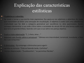 Explicação das características 
estilísticas 
 O adjetivo e o adverbio: 
• De modo a tornar a sua escrita mais expressiva, Eça apoia-se nos adjetivos e advérbios de modo 
que transmitem ao leitor uma sensação de visualização. O adjetivo é usado com uma sabedoria e 
criatividade que faz dele a categoria gramatical por excelência na obra queirosiana. Assim, 
consegue demonstrar a sua visão crítica sobre a sociedade do século XIX de uma forma subtil mas 
que terá um grande ênfase, fazendo com que a sua sátira nos pareça objetiva. 
• Dupla e tripla adjetivação: “(…) cheia, ativa …” 
• Adjetivos com função sátira e caricatural: “ Dâmaso era interminável, torrencial, inundante, a falar 
das suas conquistas “ 
• O diminutivo - Eça emprega o diminutivo para sugerir: 
• carinho ou ternura –"Está-se fazendo tarde, Carlinhos". 
• ironia e depreciação –"Eusebiozinho", "as perninhas flácidas". 
 