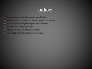  Enquadramento da ação na estrutura da obra; 
 Organização do capítulo: principais sequências da ação; 
 Caracterização das personagens intervenientes; 
 Evolução da intriga principal; 
 Relação do título e subtítulo da obra; 
 Explicação das características estilísticas. 
 