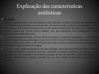 Explicação das características 
estilísticas 
 Os Verbos 
• Tal como acontece com o uso dos adjetivos e dos advérbios, também os verbos são utilizados com 
um carácter impressionista por parte do autor. Do mesmo modo, suscitam a imaginação do leitor. 
Para escapar à monotonia imposta pelo uso de verbos semelhantes, Eça optou por substituir os 
verbos comuns por outros menos vulgares, mas que expressam mais amplamente a ação 
descritiva pretendida pelo autor. 
• Os verbos declarativos (disse, afirmou, observou, explicou, respondeu, prosseguiu, …) são comuns 
para introduzir falas de personagens e por isso tornam o discurso monótono, pelo que, o escritor 
opta por suprimi-los. Assim, a não utilização deste tipo de verbos, confere ao texto uma quebra na 
monotonia e dá-lhe ritmo e vivacidade. 
• É usual o uso do pretérito imperfeito em obras realistas, pois este tempo torna as ações presentes 
as ações realizadas no passado. Quando é utilizado o pretérito perfeito é narrada uma ação 
passada que está concluída e encerrada no passado. No uso do imperfeito, pela transposição dos 
eventos narrados até ao tempo presente, faz com que o leitor testemunhe o acontecimento 
narrado. 
 