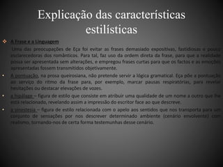 Explicação das características 
 A Frase e a Linguagem 
estilísticas 
Uma das preocupações de Eça foi evitar as frases demasiado expositivas, fastidiosas e pouco 
esclarecedoras dos românticos. Para tal, faz uso da ordem direta da frase, para que a realidade 
possa ser apresentada sem alterações, e empregou frases curtas para que os factos e as emoções 
apresentadas fossem transmitidos objetivamente. 
• A pontuação, na prosa queirosiana, não pretende servir a lógica gramatical. Eça põe a pontuação 
ao serviço do ritmo da frase para, por exemplo, marcar pausas respiratórias, para revelar 
hesitações ou destacar elevações de vozes. 
• a hipálage – figura de estilo que consiste em atribuir uma qualidade de um nome a outro que lhe 
está relacionado, revelando assim a impressão do escritor face ao que descreve. 
• a sinestesia – figura de estilo relacionada com o apelo aos sentidos que nos transporta para um 
conjunto de sensações por nos descrever determinado ambiente (cenário envolvente) com 
realismo, tornando-nos de certa forma testemunhas desse cenário. 
 