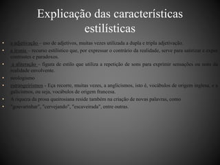 Explicação das características 
estilísticas 
• a adjetivação – uso de adjetivos, muitas vezes utilizada a dupla e tripla adjetivação. 
• a ironia – recurso estilístico que, por expressar o contrário da realidade, serve para satirizar e expor 
contrastes e paradoxos. 
• a aliteração – figura de estilo que utiliza a repetição de sons para exprimir sensações ou sons da 
realidade envolvente. 
• neologismo 
• estrangeirismos - Eça recorre, muitas vezes, a anglicismos, isto é, vocábulos de origem inglesa, e a 
galicismos, ou seja, vocábulos de origem francesa. 
• A riqueza da prosa queirosiana reside também na criação de novas palavras, como 
• "gouvarinhar", "cervejando", "escaveirada", entre outras. 

