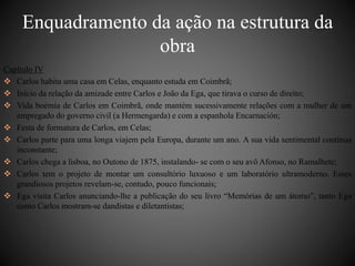 Enquadramento da ação na estrutura da 
obra 
Capítulo IV 
 Carlos habita uma casa em Celas, enquanto estuda em Coimbrã; 
 Início da relação da amizade entre Carlos e João da Ega, que tirava o curso de direito; 
 Vida boémia de Carlos em Coimbrã, onde mantém sucessivamente relações com a mulher de um 
empregado do governo civil (a Hermengarda) e com a espanhola Encarnación; 
 Festa de formatura de Carlos, em Celas; 
 Carlos parte para uma longa viajem pela Europa, durante um ano. A sua vida sentimental contínua 
inconstante; 
 Carlos chega a lisboa, no Outono de 1875, instalando- se com o seu avô Afonso, no Ramalhete; 
 Carlos tem o projeto de montar um consultório luxuoso e um laboratório ultramoderno. Esses 
grandiosos projetos revelam-se, contudo, pouco funcionais; 
 Ega visita Carlos anunciando-lhe a publicação do seu livro “Memórias de um átomo”, tanto Ega 
como Carlos mostram-se dandistas e diletantistas; 
 