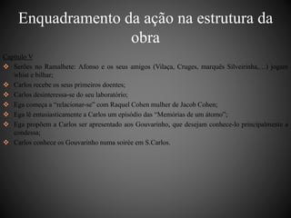 Enquadramento da ação na estrutura da 
obra 
Capítulo V 
 Serões no Ramalhete: Afonso e os seus amigos (Vilaça, Cruges, marquês Silveirinha,…) jogam 
whist e bilhar; 
 Carlos recebe os seus primeiros doentes; 
 Carlos desinteressa-se do seu laboratório; 
 Ega começa a “relacionar-se” com Raquel Cohen mulher de Jacob Cohen; 
 Ega lê entusiasticamente a Carlos um episódio das “Memórias de um átomo”; 
 Ega propõem a Carlos ser apresentado aos Gouvarinho, que desejam conhece-lo principalmente a 
condessa; 
 Carlos conhece os Gouvarinho numa soirée em S.Carlos. 
 