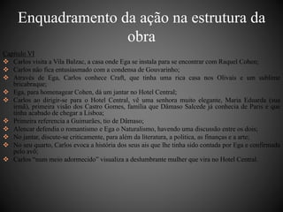 Enquadramento da ação na estrutura da 
obra 
Capítulo VI 
 Carlos visita a Vila Balzac, a casa onde Ega se instala para se encontrar com Raquel Cohen; 
 Carlos não fica entusiasmado com a condensa de Gouvarinho; 
 Através de Ega, Carlos conhece Craft, que tinha uma rica casa nos Olivais e um sublime 
bricabraque; 
 Ega, para homenagear Cohen, dá um jantar no Hotel Central; 
 Carlos ao dirigir-se para o Hotel Central, vê uma senhora muito elegante, Maria Eduarda (sua 
irmã), primeira visão dos Castro Gomes, família que Dâmaso Salcede já conhecia de Paris e que 
tinha acabado de chegar a Lisboa; 
 Primeira referencia a Guimarães, tio de Dâmaso; 
 Alencar defendia o romantismo e Ega o Naturalismo, havendo uma discussão entre os dois; 
 No jantar, discute-se criticamente, para além da literatura, a politica, as finanças e a arte; 
 No seu quarto, Carlos evoca a história dos seus ais que lhe tinha sido contada por Ega e confirmada 
pelo avô; 
 Carlos “num meio adormecido” visualiza a deslumbrante mulher que vira no Hotel Central. 
 