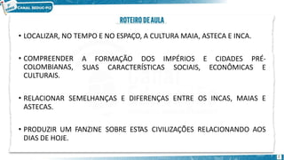 • LOCALIZAR, NO TEMPO E NO ESPAÇO, A CULTURA MAIA, ASTECA E INCA.
2
A FORMAÇÃO DOS IMPÉRIOS E CIDADES PRÉ-
SUAS CARACTERÍSTICAS SOCIAIS, ECONÔMICAS E
• COMPREENDER
COLOMBIANAS,
CULTURAIS.
• RELACIONAR SEMELHANÇAS E DIFERENÇAS ENTRE OS INCAS, MAIAS E
ASTECAS.
• PRODUZIR UM FANZINE SOBRE ESTAS CIVILIZAÇÕES RELACIONANDO AOS
DIAS DE HOJE.
 