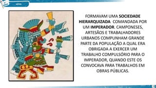 FORMAVAM UMA SOCIEDADE
HIERARQUIZADA COMANDADA POR
UM IMPERADOR. CAMPONESES,
ARTESÃOS E TRABALHADORES
URBANOS COMPUNHAM GRANDE
PARTE DA POPULAÇÃO A QUAL ERA
OBRIGADA A EXERCER UM
TRABALHO COMPULSÓRIO PARA O
IMPERADOR, QUANDO ESTE OS
CONVOCAVA PARA TRABALHOS EM
OBRAS PÚBLICAS.
26
 