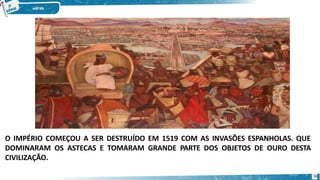 O IMPÉRIO COMEÇOU A SER DESTRUÍDO EM 1519 COM AS INVASÕES ESPANHOLAS. QUE
DOMINARAM OS ASTECAS E TOMARAM GRANDE PARTE DOS OBJETOS DE OURO DESTA
CIVILIZAÇÃO.
36
 