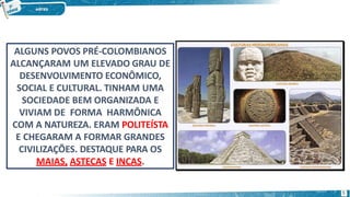 ALGUNS POVOS PRÉ-COLOMBIANOS
ALCANÇARAM UM ELEVADO GRAU DE
DESENVOLVIMENTO ECONÔMICO,
SOCIAL E CULTURAL. TINHAM UMA
SOCIEDADE BEM ORGANIZADA E
VIVIAM DE FORMA HARMÔNICA
COM A NATUREZA. ERAM POLITEÍSTA
E CHEGARAM A FORMAR GRANDES
CIVILIZAÇÕES. DESTAQUE PARA OS
MAIAS, ASTECAS E INCAS.
5
 