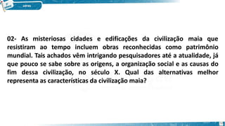 02- As misteriosas
57
cidades e edificações da civilização maia que
resistiram ao tempo incluem obras reconhecidas como patrimônio
mundial. Tais achados vêm intrigando pesquisadores até a atualidade, já
que pouco se sabe sobre as origens, a organização social e as causas do
fim dessa civilização, no século X. Qual das alternativas melhor
representa as características da civilização maia?
 