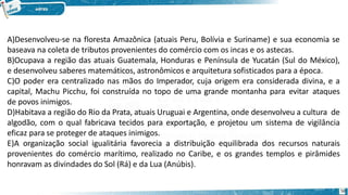 A)Desenvolveu-se na floresta Amazônica (atuais Peru, Bolívia e Suriname) e sua economia se
baseava na coleta de tributos provenientes do comércio com os incas e os astecas.
B)Ocupava a região das atuais Guatemala, Honduras e Península de Yucatán (Sul do México),
e desenvolveu saberes matemáticos, astronômicos e arquitetura sofisticados para a época.
C)O poder era centralizado nas mãos do Imperador, cuja origem era considerada divina, e a
capital, Machu Picchu, foi construída no topo de uma grande montanha para evitar ataques
de povos inimigos.
D)Habitava a região do Rio da Prata, atuais Uruguai e Argentina, onde desenvolveu a cultura de
algodão, com o qual fabricava tecidos para exportação, e projetou um sistema de vigilância
eficaz para se proteger de ataques inimigos.
E)A organização social igualitária favorecia a distribuição equilibrada dos recursos naturais
provenientes do comércio marítimo, realizado no Caribe, e os grandes templos e pirâmides
honravam as divindades do Sol (Rá) e da Lua (Anúbis).
58
 