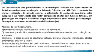 03- Consideram-se arte pré-colombiana as manifestações artisticas dos povos nativos da
América espanhola antes da chegada de Cristóvão Colombo, em 1492. Tudo o que resta das
grandes civilizações do período anterior à colonização do continente americano pelos
europeus é sua "arte". Neste caso "arte" compreende objetos com funções definidas, em
geral mágica ou religiosa, e também artigos simplesmente belos, criados para decoração.
Fazem parte do universo artistico dessas civilizações os (as)
A) rituais de sacrifícios humano.
B) formas de adoração aos deuses e as técnicas de agricultura.
C)chinampas que são ilhas de cultivo de onde são retirados os materiais para confecção de
artesanato.
D)templos e casas quanto as esculturas, relevos, pinturas, utensílios domésticos, objetos
ornamentais, amuletos e tecidos.
E)construções arquitetônicas em pedra e cimento que resistiram ao tempo, intactas e alto
complexo estrutural, refletem toda a cultura erudita dos mesoamericanos.
59
 