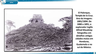 El Palenque,
Templo de la Cruz.
Ano da imagem:
1881/1894. De
1880 a 1891, o
explorador inglês
Alfred Maudslay
fotografou em
detalhes antigas
cidades maias em
Honduras,
Guatemala e no
sul do México.
8
 