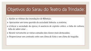 Objetivos do Sarau do Teatro da Trindade:
 Ajudar as vítimas das inundações do Ribatejo;
 Apresentar um tema querido da sociedade lisboeta: a oratória;
 Criticar a sociedade da época; A ausência de espírito crítico, a falta de cultura;
falta de saber estar ...
 Reunir novamente as várias camadas das classes mais destacadas;
 Proporcionar um contraste entre um clima de festa e um clima de tragédia.
 
