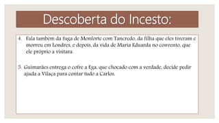 4. Fala também da fuga de Monforte com Tancredo, da filha que eles tiveram e
morreu em Londres, e depois, da vida de Maria Eduarda no convento, que
ele próprio a visitara.
5. Guimarães entrega o cofre a Ega, que chocado com a verdade, decide pedir
ajuda a Vilaça para contar tudo a Carlos.
Descoberta do Incesto:
 