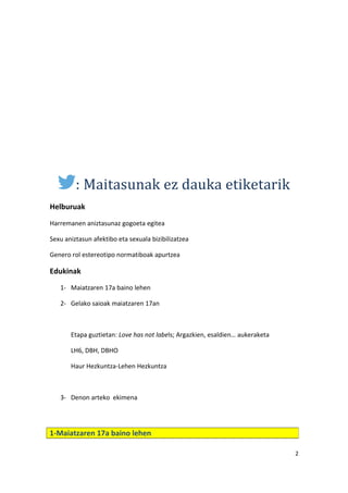 : Maitasunak ez dauka etiketarik
Helburuak
Harremanen aniztasunaz gogoeta egitea
Sexu aniztasun afektibo eta sexuala bizibilizatzea
Genero rol estereotipo normatiboak apurtzea
Edukinak
1- Maiatzaren 17a baino lehen
2- Gelako saioak maiatzaren 17an
Etapa guztietan: Love has not labels; Argazkien, esaldien… aukeraketa
LH6, DBH, DBHO
Haur Hezkuntza-Lehen Hezkuntza
3- Denon arteko ekimena
2
1-Maiatzaren 17a baino lehen
 