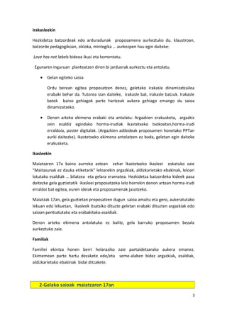 Irakasleekin
Hezkidetza batzordeak edo arduradunak proposamena aurkeztuko du. klaustroan,
batzorde pedagogikoan, zikloka, mintegika … aurkezpen hau egin daiteke:
Love has not labels bideoa ikusi eta komentatu.
Egunaren inguruan planteatzen diren bi jarduerak aurkeztu eta antolatu.
• Gelan egiteko saioa
Ordu berean egitea proposatzen denez, geletako irakasle dinamizatzailea
erabaki behar da. Tutorea izan daiteke, irakasle bat, irakasle batzuk. Irakasle
batek baino gehiagok parte hartzeak aukera gehiago emango du saioa
dinamizatzeko.
• Denon arteko ekimena erabaki eta antolatu: Argazkien erakusketa, argazkiz
zein esaldiz egindako horma-irudiak ikastetxeko txokoetan,horma-irudi
erraldoia, poster digitalak. (Argazkien adibideak proposamen honetako PPTan
aurki daitezke). Ikastetxeko ekimena antolatzen ez bada, geletan egin daiteke
erakusketa.
Ikasleekin
Maiatzaren 17a baino aurreko astean zehar Ikastetxeko ikasleei eskatuko zaie
“Maitasunak ez dauka etiketarik” leloarekin argazkiak, aldizkarietako ebakinak, leloari
lotutako esaldiak … bilatzea eta gelara eramatea. Hezkidetza batzordeko kideek pasa
daitezke gela guztietatik ikasleei proposatzeko lelo horrekin denon artean horma-irudi
erraldoi bat egitea, euren ideiak eta proposamenak jasotzeko.
Maiatzak 17an, gela guztietan proposatzen dugun saioa amaitu eta gero, aukeratutako
lekuan edo lekuetan, ikasleek itsatsiko dituzte geletan erabaki dituzten argazkiak edo
saioan pentsatutako eta erabakitako esaldiak.
Denon arteko ekimena antolatuko ez balitz, gela barruko proposamen bezala
aurkeztuko zaie.
Familiak
Familiei ekintza honen berri helaraziko zaie partaidetzarako aukera emanez.
Ekimemean parte hartu dezakete edo/eta seme-alaben bidez argazkiak, esaldiak,
aldizkarietako ebakinak bidal ditzakete.
3
2-Gelako saioak maiatzaren 17an
 