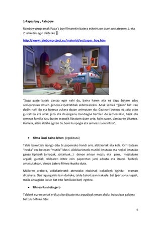 1-Papas boy , Rainbow
Rainbow programak Papa´s boy filmarekin batera eskeintzen duen unitatearen 1. eta
2. ariketak egin daitezke .
http://www.rainbowproject.eu/material/eu/papas_boy.htm
“Sagu gazte batek dantza egin nahi du, baina haren aita ez dago batere ados
semearekiko dituen genero-espektatibak aldatzearekin. Aitak semea “gizon” bat izan
dadin nahi du eta boxeoa aukera dezan animatzen du. Gazteari boxeoa ez zaio asko
gustatzen eta aitak gero eta desengainu handiagoa hartzen du semearekin, harik eta
semeak familia katu baten erasotik libratzen duen arte, hain zuzen, dantzaren bitartez.
Horrela, aitak aldatu egiten du bere ikuspegia eta semeaz zuen iritzia”.
• Filma ikusi baino lehen (egokituta)
Talde bakoitzak izango ditu bi paperezko handi orri, aldizkariak eta kola. Orri batean
“neska” eta bestean “mutila” idatzi. Aldizkarietatik mutilei lotutako eta neskei lotutako
gauza tipikoak (arropak, jostailuak…) denon artean moztu eta gero, moztutako
argazki guztiak taldearen iritziz zein paperetan jarri adostu eta itsatsi. Taldeek
amaitutakoan, denok batera filmea ikusiko dute.
Mailaren arabera, aldizkarietatik ateratako ebakinak irakasleek eginda eraman
ditzakete. Oso lagungarria izan daiteke, talde bakoitzean irakasle bat (pertsona nagusi,
maila altuagoko ikasle bat edo familiako bat) egotea.
• Filmea ikusi eta gero
Taldeek euren orriak erakutsiko dituzte eta argudioak eman ahala irakasleak galdera
batzuk botako ditu:
6
 