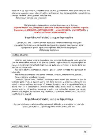 no la luz, el sol nos iluminan, calientan todos los días, y no tenemos nada que hacer para ello,
solamente acogerlo….. pues así es el Espíritu , se le asocian siete dones sabiduría, entendimiento,
consejo, fortaleza, ciencia, piedad, temor de Dios.
Ponemos un ejemplo para entenderlo
María también estaba presente en el cenáculo, por eso le decimos
Mujer del Espíritu que, al soplo de su presencia, te dejaste llevar por el viento de su gracia:
Empújanos a la SABIDURIA , al ENTENDIMIENTO , al buen CONSEJO , a la FORTALEZA a la
CIENCIA ,a la PIEDAD, al SANTO TEMOR .
Begoñako Andra Mari, izan gure laguntzailea
Egun on, Aita ona. Eskerrak emoten deutsudaz emon deustazun atsedenagatik
eta argitzen hasia dan egun barriagaitik. Zuri eskaintzen deutsut egun honetan zehar
egingo dudan guztia. Egon zaitez nigaz beti besteentzat atsegingarri
eta laguntza izan naiten.
LUNES 20 DE MAYO
Iniciamos esta nueva semana, importante nos vayamos dando cuenta cómo venimos
¿Me he dado cuenta de toda la luz que hay cuando salgo de casa? Ya voy mas ligero de
ropa, a lo mejor ayer me fui hasta la playa, pero qué pena, no me doy ni cuenta de lo que
pasa, de por donde paso…
Ayer celebrábamos Pentecostés, algunos países tienen su modo muy particular de
celebrarlo.
Hablábamos el viernes de unos dones, fortaleza, sabiduría, entendimiento, consejo…
Vamos a ponerlo a modo de ejemplo:
Cuando el Espíritu Santo “siembra” en nosotros estos dones (por ejemplo: el don de
fortaleza, para ayudar a alguien que ya nos tiene cansados y seguimos echándole una
mano), nosotros podemos responder “sí” y poner de nuestra parte un pequeño esfuerzo o
decirle “no”. Si le respondemos afirmativamente, estos dones darán su “fruto”. (Del
ejemplo anterior: si seguimos ayudando a quien nos molestaba, aunque nos cueste,
veremos que después nos sentimos muy contentos: Es que el don de la fortaleza “fructificó”
en el fruto de la alegría).
Begoñako Andra Mari, izan gure laguntzailea
Zu zara nire itxaropena.Entzun eidazu eta ez naiz kikilduko entzun eidazu eta zure bila
joanez jarratuko naz. Egunetik egunera, ordutik ordura zure bila.
MARTES 21 DE MAYO
10
 