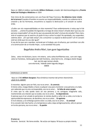Nace en 1860 el médico neerlandés Willem Einthoven, creador del electrocardiograma y Premio
Nobel de Fisiología o Medicina en 1924
Este inicio de día comenzamos con una frase del Papa Francisco, No debemos tener miedo
de la ternura! Cuando el hombre no asume sus responsabilidades, cuando no cuidamos de la
creación y de los hermanos, encuentnra su espacio la destruccion y el corazón se vuelve
árido.
¿Cuáles son mis responsabilidades en éste momento? Pues evidentemente si estoy aquí el de
estudiar......¿Cómo he podido irlo logrando a lo largo de estos meses? ¿Puedo decir que soy una
persona responsable? ¿O soy de los que voy pasando de todo? ¿Incluso de estudiar? Pero claro,
ante el suspenso que se avecina ¿A quién le voy a echar la culpa? He aprobado, me suspenden,
solemos decir. ¿En qué lado estoy? ¿Va a encontrar su espacio la destrucción? ¿O mi corazón
está tan árido que me va a dar igual?
Si soy de los que van a aprobar, zorionak por el trabajo, por el esfuerzo, por contribuir con ello
a la construccion de un mundo mejor, a una sociedad mas justa.
Begoñako Andra Mari, izan gure laguntzailea
Zatoz, zatoz nire bizitzara, Jauna nire etxera, sartu zaitez konfidantza osoz, zure zain nago,
zatoz lur honetara, bizitza gatxa dan toki honetara, zatoz barriz ere, emoiguzu beste ikasgai
bat eta hitz egin txiroen ahotik,
zure etorrerak, hobeak izaten lagundu deigun.
AMEN
MIERCOLES 22 MAYO
Nace en 1783 William Sturgeon, físico británico inventor del primer electroimán.
¿QUE ES EL AMOR?
Si necesitas alguien para ser feliz, eso no es amor... Es carencia.
Si tienes celos, inseguridades y haces ccualquier cosa para mantener a esa persona a tu lado,
aún sabiendo que no eres correspondido, eso no es amor... Es falta de amor propio
Si crees que tu vida queda vacía sin esa persona; y no consigues imaginarte solo,
manteniendo una relación que se acabó, eso no es amor... Es dependencia
Si piensas que el ser amado te pertenece; te sientes dueño y señor de su vida y no le das la
oportunidad de expresarse, de decidirse, eso no es amor... Es egoísmo
Si no lo deseas; y sin embargo quieres estar a su lado, eso no es amor... Es amistad
Si tu corazón late más fuerte; y tu temperatura sube y baja vertiginosamente, sólo en pensar
en la otra persona, eso no es amor... Es pasión
El amor es:
Paciente. Servicial. No tiene envidia. No actúa con bajeza. Ni busca su propio interés.
11
 