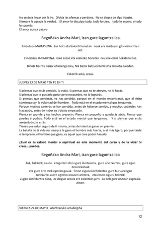 No se deja llevar por la ira. Olvida las ofensas y perdona, No se alegra de algo injusto.
Siempre le agrada la verdad. El amor lo disculpa todo, todo lo cree, todo lo espera, y todo
lo soporta.
El amor nunca pasara
Begoñako Andra Mari, izan gure laguntzailea
Emoidazu MAITASUNA. Lur hotz eta bakarti honetan neuk ere maitasun gitxi nabaritzen
dot.
Emoidazu JARRAIPENA. Giro eroso eta azalezko honetan neu ere erraz nekatzen naz.
Bihotz berritu naizu lehenengo neu, Nik beste batzuei Berri Ona zabaldu daiedan.
Eskerrik asko, Jesus.
JUEVES 23 DE MAYO TEN FE EN TI
Si piensas que estás vencido, lo estás. Si piensas que no te atreves, no lo harás.
Si piensas que te gustaría ganar pero no puedes, no lo lograrás.
Si piensas que perderás, ya has perdido, porque en el mundo encontrarás, que el éxito
comienza con la voluntad del hombre. Todo está en el estado mental que tengamos.
Porque muchas carreras se han perdido, antes de haberse corrido, y muchos cobardes han
fracasado, antes de haber su trabajo empezado.
Piensa en grande y tus hechos crecerán. Piensa en pequeño y quedarás atrás. Piensa que
puedes y podrás. Todo está en el estado mental que tengamos. Y si piensas que estás
avejentado, lo estás.
Tienes que estar seguro de ti mismo, antes de intentar ganar un premio.
La batalla de la vida no siempre la gana el hombre más fuerte, o el más ligero, porque tarde
o temprano, el hombre que gana, es aquel que cree poder hacerlo.
¿Cuál es tu estado mental o espiritual en este momento del curso y de la vida? Si
crees….puedes.
Begoñako Andra Mari, izan gure laguntzailea
Zuk, bakarrik, Jauna, ezagutzen dozu gure iluntasuna, gure une txarrak, gure egun
desorekatuak
eta gure ezin lorik eginiko gauak. Emon eiguzu konfidantza gure buruarengan
zoritxarrei aurre egiteko Jesusen antzera, eta emon eiguzu bereziki
Zugan konfidantza osoa, ez daigun sekula ere zalantzan jarri Zu beti gure ondoan zagozala.
Amen.
VIERNES 24 DE MAYO , Arantzazuko amabirgiña
12
 