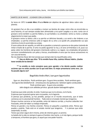 Zure ontasunez jantzi naizu, Jauna, nire bizitza zure dizdira izan daiten.
MARTES 28 DE MAYO : ¡CUIDADO CON LA ENVIDIA
Se lanza en 1971 la sonda Mars 3 hacia Marte con objetivo de aglutinar datos sobre este
planeta.
Un granjero fue un día a sus establos a revisar sus bestias de carga: entre ellas se encontraba su
asno favorito, el cual siempre estaba bien alimentado y era quien cargaba a su amo. Junto con el
granjero venía también su perrita faldera, la cual bailaba a su alrededor, lamía su mano y saltaba
alegremente lo mejor que podía.
El granjero reviso su bolso y dio a su perrita un delicioso bocado, y se sentó a dar órdenes a sus
empleados. La perrita entonces saltó al regazo de su amo y se quedó ahí, parpadeando sus ojos
mientras el amo le acariciaba sus orejas.
El asno celoso de ver aquello, se soltó de su pesebre y comenzó a ponerse en dos patas tratando de
imitar el baile de la perrita. El amo no podía aguantar la risa, y el asno arrimándose a él, puso sus
patas sobre los hombros del granjero intentando subirse a su regazo. Los empleados del granjero
corrieron inmediatamente con palos y horcas, enseñándole al asno que las toscas actuaciones no
son cosa de broma.
No nos dejemos llevar del mal consejo que siempre dan los injustificados celos.
** Hay un dicho que dice: “Si la envidia fuese tiña, cuántos tiñosos habría. ¿Sueles
tener envidia de los demás?
** La envidia es mala consejera pues para agradar a los demás puedes realizar
acciones que no están acordes con lo que está bien. Es mejor presentarse como eres. ¿te
ha pasado alguna vez?
Begoñako Andra Mari, izan gure laguntzailea
Egun on, Ama birjina. Pozik sentitzen gara Zu gure Ama zaralako. Pozik sentitzen gara
Zuk eguneroko betebeharrak zintzotasunez eta apaltasunez betetzen egiten zenduzalako.
Pozik sentitzen gara Zu gure ama zaralako.
Jakin daigula zure adibidea jarraituz gauzak dauken balioagaitik egiten.
Si piensas que estás vencido, lo estás. Si piensas que no te atreves, no lo harás.
Si piensas que te gustaría ganar pero no puedes, no lo lograrás.
Si piensas que perderás, ya has perdido, porque en el mundo encontrarás, que el éxito
comienza con la voluntad del hombre. Todo está en el estado mental que tengamos.
Porque muchas carreras se han perdido, antes de haberse corrido, y muchos cobardes han
fracasado, antes de haber su trabajo empezado.
Piensa en grande y tus hechos crecerán. Piensa en pequeño y quedarás atrás. Piensa que
puedes y podrás. Todo está en el estado mental que tengamos. Y si piensas que estás
avejentado, lo estás.
Tienes que estar seguro de ti mismo, antes de intentar ganar un premio.
La batalla de la vida no siempre la gana el hombre más fuerte, o el más ligero, porque tarde
o temprano, el hombre que gana, es aquel que cree poder hacerlo.
14
 