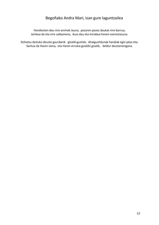 Begoñako Andra Mari, izan gure laguntzailea
Handiesten dau nire animak Jauna, pozaren pozez daukat nire barrua;
Jainkoa da eta nire salbamena, ikusi dau eta mirabea honen ezereztasuna.
Dohatsu deituko deuste gaurdanik gizaldi guztiek, Ahalguztidunak handiak egin jataz eta:
Santua da Haren izena, eta Haren errukia gizaldiz gizaldi, beldur deutsenengana.
17
 