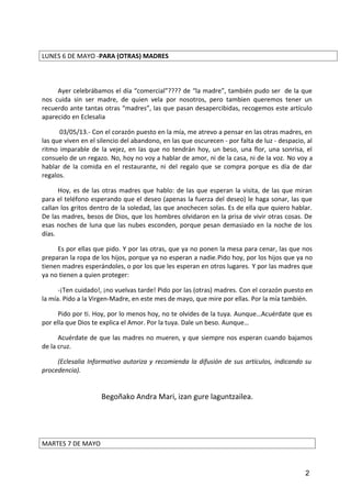 LUNES 6 DE MAYO -PARA (OTRAS) MADRES
Ayer celebrábamos el día “comercial”???? de “la madre”, también pudo ser de la que
nos cuida sin ser madre, de quien vela por nosotros, pero tambien queremos tener un
recuerdo ante tantas otras “madres”, las que pasan desapercibidas, recogemos este artículo
aparecido en Eclesalia
03/05/13.- Con el corazón puesto en la mía, me atrevo a pensar en las otras madres, en
las que viven en el silencio del abandono, en las que oscurecen - por falta de luz - despacio, al
ritmo imparable de la vejez, en las que no tendrán hoy, un beso, una flor, una sonrisa, el
consuelo de un regazo. No, hoy no voy a hablar de amor, ni de la casa, ni de la voz. No voy a
hablar de la comida en el restaurante, ni del regalo que se compra porque es día de dar
regalos.
Hoy, es de las otras madres que hablo: de las que esperan la visita, de las que miran
para el teléfono esperando que el deseo (apenas la fuerza del deseo) le haga sonar, las que
callan los gritos dentro de la soledad, las que anochecen solas. Es de ella que quiero hablar.
De las madres, besos de Dios, que los hombres olvidaron en la prisa de vivir otras cosas. De
esas noches de luna que las nubes esconden, porque pesan demasiado en la noche de los
días.
Es por ellas que pido. Y por las otras, que ya no ponen la mesa para cenar, las que nos
preparan la ropa de los hijos, porque ya no esperan a nadie.Pido hoy, por los hijos que ya no
tienen madres esperándoles, o por los que les esperan en otros lugares. Y por las madres que
ya no tienen a quien proteger:
-¡Ten cuidado!, ¡no vuelvas tarde! Pido por las (otras) madres. Con el corazón puesto en
la mía. Pido a la Virgen-Madre, en este mes de mayo, que mire por ellas. Por la mía también.
Pido por ti. Hoy, por lo menos hoy, no te olvides de la tuya. Aunque…Acuérdate que es
por ella que Dios te explica el Amor. Por la tuya. Dale un beso. Aunque…
Acuérdate de que las madres no mueren, y que siempre nos esperan cuando bajamos
de la cruz.
(Eclesalia Informativo autoriza y recomienda la difusión de sus artículos, indicando su
procedencia).
Begoñako Andra Mari, izan gure laguntzailea.
MARTES 7 DE MAYO
2
 