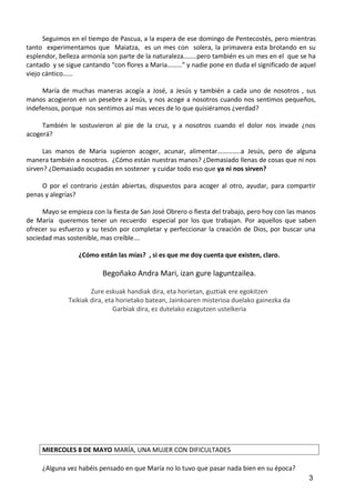 Seguimos en el tiempo de Pascua, a la espera de ese domingo de Pentecostés, pero mientras
tanto experimentamos que Maiatza, es un mes con solera, la primavera esta brotando en su
esplendor, belleza armonía son parte de la naturaleza……..pero también es un mes en el que se ha
cantado y se sigue cantando “con flores a Maria………” y nadie pone en duda el significado de aquel
viejo cántico……
María de muchas maneras acogía a José, a Jesús y también a cada uno de nosotros , sus
manos acogieron en un pesebre a Jesús, y nos acoge a nosotros cuando nos sentimos pequeños,
indefensos, porque nos sentimos así mas veces de lo que quisiéramos ¿verdad?
También le sostuvieron al pie de la cruz, y a nosotros cuando el dolor nos invade ¿nos
acogerá?
Las manos de Maria supieron acoger, acunar, alimentar…………..a Jesús, pero de alguna
manera también a nosotros. ¿Cómo están nuestras manos? ¿Demasiado llenas de cosas que ni nos
sirven? ¿Demasiado ocupadas en sostener y cuidar todo eso que ya ni nos sirven?
O por el contrario ¿están abiertas, dispuestos para acoger al otro, ayudar, para compartir
penas y alegrías?
Mayo se empieza con la fiesta de San José Obrero o fiesta del trabajo, pero hoy con las manos
de María queremos tener un recuerdo especial por los que trabajan. Por aquellos que saben
ofrecer su esfuerzo y su tesón por completar y perfeccionar la creación de Dios, por buscar una
sociedad mas sostenible, mas creíble….
¿Cómo están las mías? , si es que me doy cuenta que existen, claro.
Begoñako Andra Mari, izan gure laguntzailea.
Zure eskuak handiak dira, eta horietan, guztiak ere egokitzen
Txikiak dira, eta horietako batean, Jainkoaren misterioa duelako gainezka da
Garbiak dira, ez dutelako ezagutzen ustelkeria
MIERCOLES 8 DE MAYO MARÍA, UNA MUJER CON DIFICULTADES
¿Alguna vez habéis pensado en que María no lo tuvo que pasar nada bien en su época?
3
 