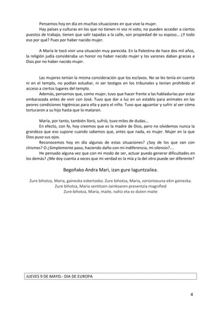 Pensemos hoy en día en muchas situaciones en que vive la mujer.
Hay países y culturas en los que no tienen ni voz ni voto, no pueden acceder a ciertos
puestos de trabajo, tienen que salir tapadas a la calle, son propiedad de su esposo… ¿Y todo
eso por qué? Pues por haber nacido mujer.
A María le tocó vivir una situación muy parecida. En la Palestina de hace dos mil años,
la religión judía consideraba un honor no haber nacido mujer y los varones daban gracias a
Dios por no haber nacido mujer.
Las mujeres tenían la misma consideración que los esclavos. No se les tenía en cuenta
ni en el templo, no podían estudiar, ni ser testigos en los tribunales y tenían prohibido el
acceso a ciertos lugares del templo.
Además, pensemos que, como mujer, tuvo que hacer frente a las habladurías por estar
embarazada antes de vivir con José. Tuvo que dar a luz en un establo para animales en las
peores condiciones higiénicas para ella y para el niño. Tuvo que aguantar y sufrir al ver cómo
torturaron a su hijo hasta que lo mataron.
María, por tanto, también lloró, sufrió, tuvo miles de dudas…
En efecto, con fe, hoy creemos que es la madre de Dios, pero no olvidemos nunca la
grandeza que eso supone cuando sabemos que, antes que nada, es mujer. Mujer en la que
Dios puso sus ojos.
Reconocemos hoy en día algunas de estas situaciones? ¿Soy de los que van con
chismes? O ¿Simplemente paso, haciendo daño con mi indiferencia, mi silencio?....
He pensado alguna vez que con mi modo de ser, actuar puedo generar dificultades en
los demás? ¿Me doy cuenta a veces que mi verdad es la mía y la del otro puede ser diferente?
Begoñako Andra Mari, izan gure laguntzailea.
Zure bihotza, Maria, gainezka eskertzeko. Zure bihotza, Maria, zoriontasuna ekin gainezka.
Zure bihotza, Maria sentitzen Jainkoaren presentzia magnified
Zure bihotza, Maria, maite, nahiz eta ez duten maite
JUEVES 9 DE MAYO.- DIA DE EUROPA
4
 