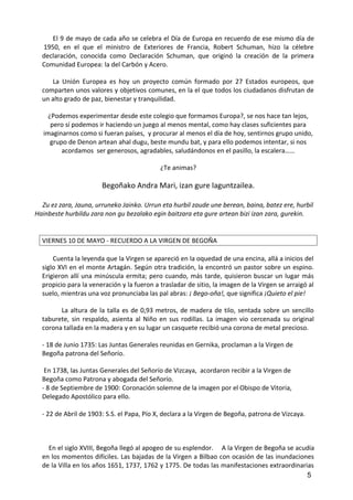 El 9 de mayo de cada año se celebra el Día de Europa en recuerdo de ese mismo día de
1950, en el que el ministro de Exteriores de Francia, Robert Schuman, hizo la célebre
declaración, conocida como Declaración Schuman, que originó la creación de la primera
Comunidad Europea: la del Carbón y Acero.
La Unión Europea es hoy un proyecto común formado por 27 Estados europeos, que
comparten unos valores y objetivos comunes, en la el que todos los ciudadanos disfrutan de
un alto grado de paz, bienestar y tranquilidad.
¿Podemos experimentar desde este colegio que formamos Europa?, se nos hace tan lejos,
pero sí podemos ir haciendo un juego al menos mental, como hay clases suficientes para
imaginarnos como si fueran países, y procurar al menos el día de hoy, sentirnos grupo unido,
grupo de Denon artean ahal dugu, beste mundu bat, y para ello podemos intentar, si nos
acordamos ser generosos, agradables, saludándonos en el pasillo, la escalera……
¿Te animas?
Begoñako Andra Mari, izan gure laguntzailea.
Zu ez zara, Jauna, urruneko Jainko. Urrun eta hurbil zaude une berean, baina, batez ere, hurbil
Hainbeste hurbildu zara non gu bezalako egin baitzara eta gure artean bizi izan zara, gurekin.
VIERNES 10 DE MAYO - RECUERDO A LA VIRGEN DE BEGOÑA
Cuenta la leyenda que la Virgen se apareció en la oquedad de una encina, allá a inicios del
siglo XVI en el monte Artagán. Según otra tradición, la encontró un pastor sobre un espino.
Erigieron allí una minúscula ermita; pero cuando, más tarde, quisieron buscar un lugar más
propicio para la veneración y la fueron a trasladar de sitio, la imagen de la Virgen se arraigó al
suelo, mientras una voz pronunciaba las pal abras: ¡ Bego-oña!, que significa ¡Quieto el pie!
La altura de la talla es de 0,93 metros, de madera de tilo, sentada sobre un sencillo
taburete, sin respaldo, asienta al Niño en sus rodillas. La imagen vio cercenada su original
corona tallada en la madera y en su lugar un casquete recibió una corona de metal precioso.
- 18 de Junio 1735: Las Juntas Generales reunidas en Gernika, proclaman a la Virgen de
Begoña patrona del Señorío.
En 1738, las Juntas Generales del Señorío de Vizcaya, acordaron recibir a la Virgen de
Begoña como Patrona y abogada del Señorío.
- 8 de Septiembre de 1900: Coronación solemne de la imagen por el Obispo de Vitoria,
Delegado Apostólico para ello.
- 22 de Abril de 1903: S.S. el Papa, Pío X, declara a la Virgen de Begoña, patrona de Vizcaya.
En el siglo XVIII, Begoña llegó al apogeo de su esplendor. A la Virgen de Begoña se acudía
en los momentos difíciles. Las bajadas de la Virgen a Bilbao con ocasión de las inundaciones
de la Villa en los años 1651, 1737, 1762 y 1775. De todas las manifestaciones extraordinarias
5
 